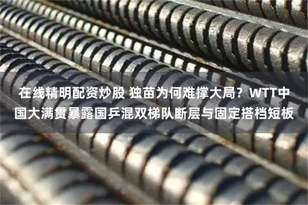 在线精明配资炒股 独苗为何难撑大局？WTT中国大满贯暴露国乒混双梯队断层与固定搭档短板